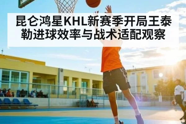 昆仑鸿星KHL新赛季开局王泰勒进球效率与战术适配观察